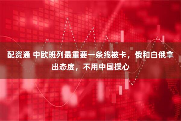 配资通 中欧班列最重要一条线被卡，俄和白俄拿出态度，不用中国操心