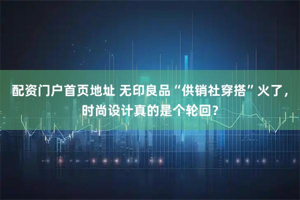 配资门户首页地址 无印良品“供销社穿搭”火了，时尚设计真的是个轮回？