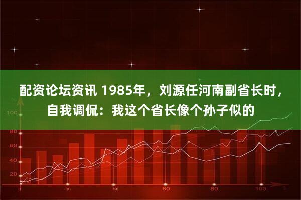 配资论坛资讯 1985年，刘源任河南副省长时，自我调侃：我这个省长像个孙子似的
