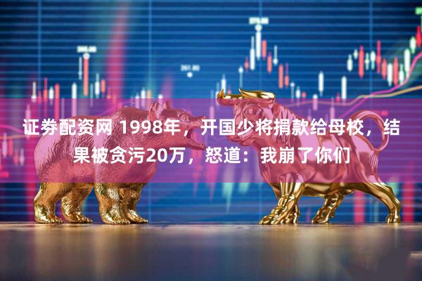 证劵配资网 1998年，开国少将捐款给母校，结果被贪污20万，怒道：我崩了你们