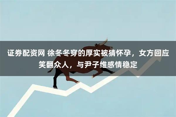 证劵配资网 徐冬冬穿的厚实被猜怀孕，女方回应笑翻众人，与尹子维感情稳定