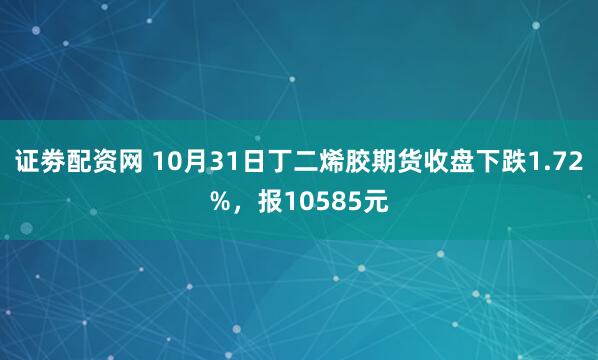证劵配资网 10月31日丁二烯胶期货收盘下跌1.72%，报10585元