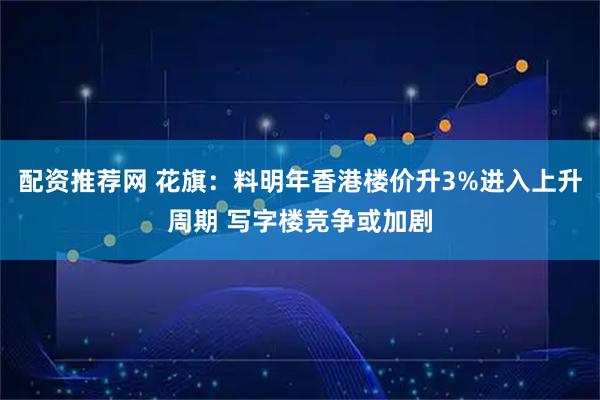 配资推荐网 花旗：料明年香港楼价升3%进入上升周期 写字楼竞争或加剧