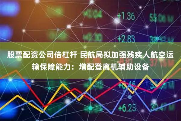 股票配资公司倍杠杆 民航局拟加强残疾人航空运输保障能力：增配登离机辅助设备