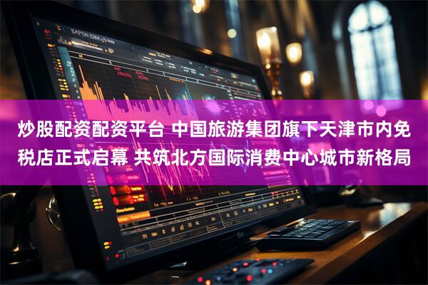 炒股配资配资平台 中国旅游集团旗下天津市内免税店正式启幕 共筑北方国际消费中心城市新格局