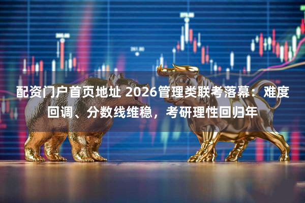 配资门户首页地址 2026管理类联考落幕：难度回调、分数线维稳，考研理性回归年
