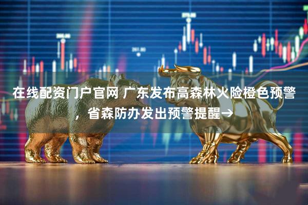 在线配资门户官网 广东发布高森林火险橙色预警，省森防办发出预警提醒→
