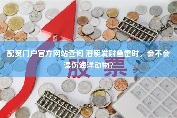 配资门户官方网站查询 潜艇发射鱼雷时，会不会误伤海洋动物？