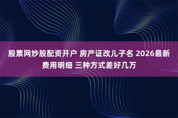 股票网炒股配资开户 房产证改儿子名 2026最新费用明细 三种方式差好几万