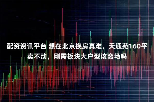 配资资讯平台 想在北京换房真难，天通苑160平卖不动，刚需板块大户型该离场吗