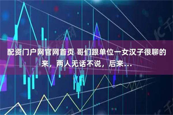 配资门户网官网首页 哥们跟单位一女汉子很聊的来，两人无话不说，后来…