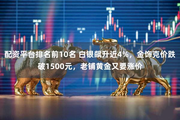 配资平台排名前10名 白银飙升近4%，金饰克价跌破1500元，老铺黄金又要涨价