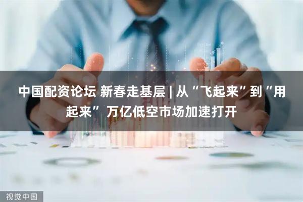 中国配资论坛 新春走基层 | 从“飞起来”到“用起来” 万亿低空市场加速打开