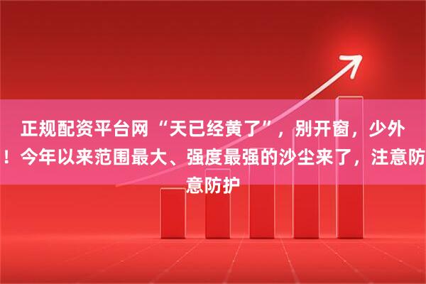 正规配资平台网 “天已经黄了”，别开窗，少外出！今年以来范围最大、强度最强的沙尘来了，注意防护