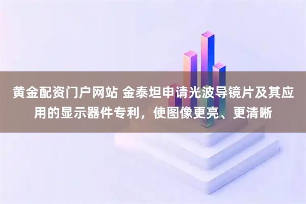 黄金配资门户网站 金泰坦申请光波导镜片及其应用的显示器件专利，使图像更亮、更清晰