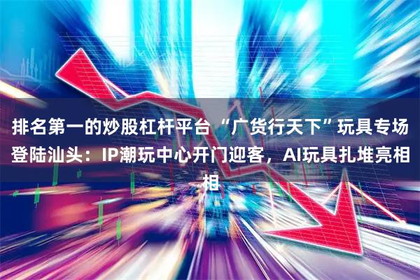 排名第一的炒股杠杆平台 “广货行天下”玩具专场登陆汕头：IP潮玩中心开门迎客，AI玩具扎堆亮相