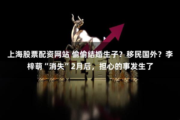 上海股票配资网站 偷偷结婚生子？移民国外？李梓萌“消失”2月后，担心的事发生了