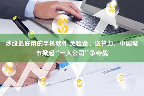 炒股最好用的手机软件 免租金、送算力，中国城市掀起“一人公司”争夺战