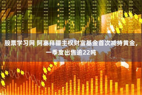 股票学习网 阿塞拜疆主权财富基金首次减持黄金，一季度出售逾22吨