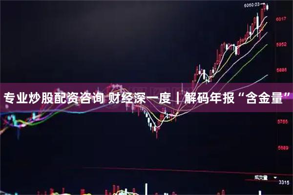 专业炒股配资咨询 财经深一度｜解码年报“含金量”