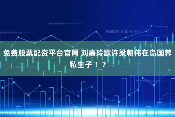 免费股票配资平台官网 刘嘉玲默许梁朝伟在岛国养私生子 ！？