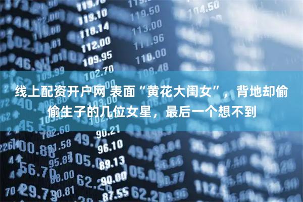 线上配资开户网 表面“黄花大闺女”，背地却偷偷生子的几位女星，最后一个想不到