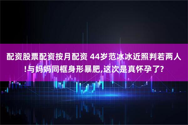 配资股票配资按月配资 44岁范冰冰近照判若两人!与妈妈同框身形暴肥,这次是真怀孕了?