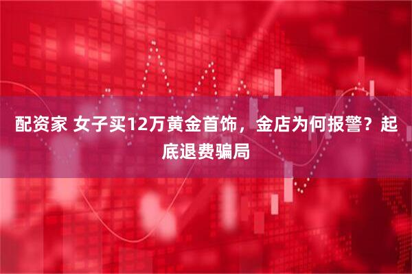 配资家 女子买12万黄金首饰，金店为何报警？起底退费骗局