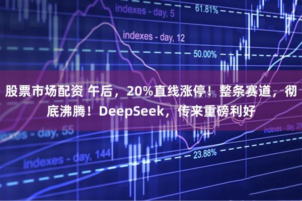 股票市场配资 午后，20%直线涨停！整条赛道，彻底沸腾！DeepSeek，传来重磅利好