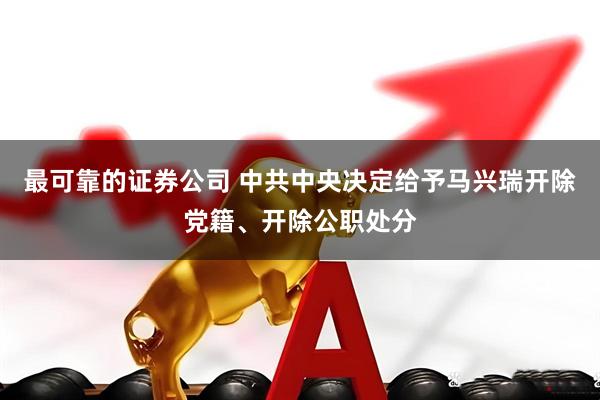 最可靠的证券公司 中共中央决定给予马兴瑞开除党籍、开除公职处分