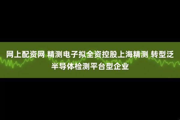 网上配资网 精测电子拟全资控股上海精测 转型泛半导体检测平台型企业