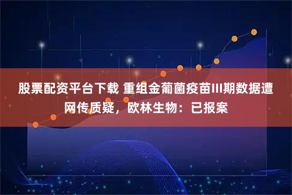 股票配资平台下载 重组金葡菌疫苗III期数据遭网传质疑，欧林生物：已报案