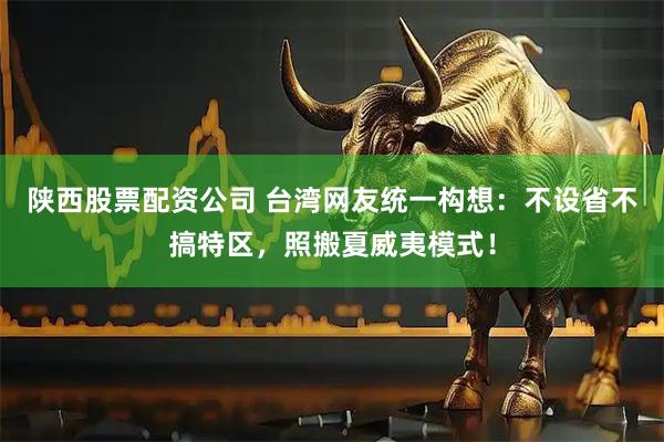 陕西股票配资公司 台湾网友统一构想:不设省不搞特区,照搬夏威夷模式!